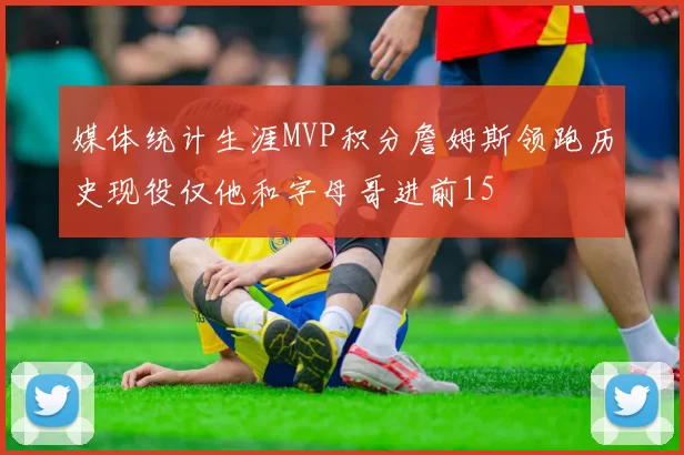 媒体统计生涯MVP积分詹姆斯领跑历史现役仅他和字母哥进前15