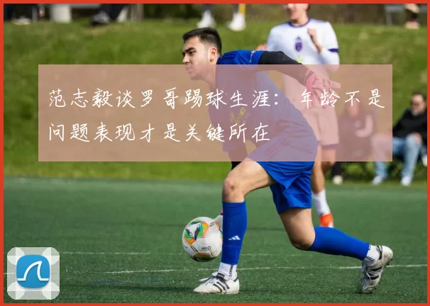 范志毅谈罗哥踢球生涯：年龄不是问题表现才是关键所在