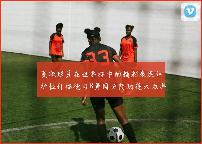 曼联球员在世界杯中的精彩表现评析拉什福德与B费同分阿玛德大放异彩