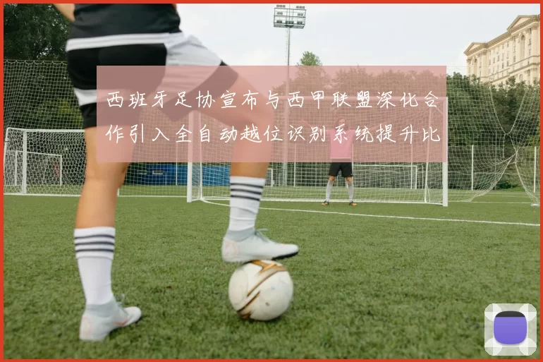 西班牙足协宣布与西甲联盟深化合作引入全自动越位识别系统提升比赛公正性