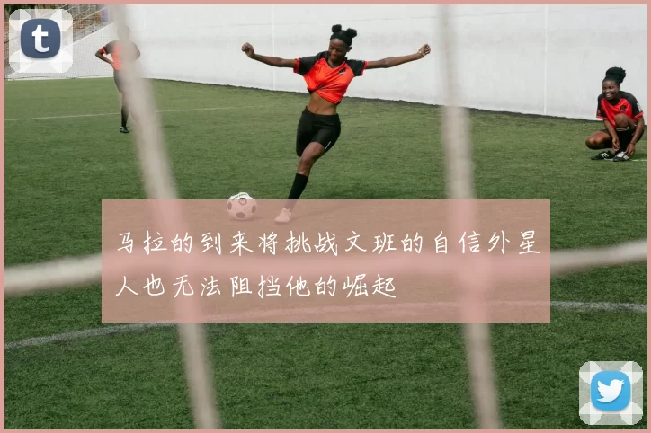 马拉的到来将挑战文班的自信外星人也无法阻挡他的崛起