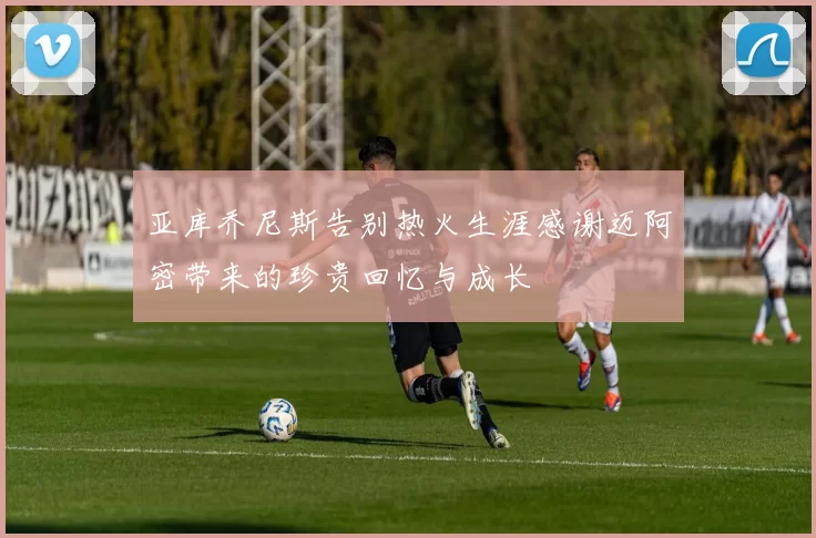 亚库乔尼斯告别热火生涯感谢迈阿密带来的珍贵回忆与成长