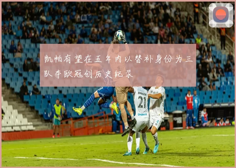 凯帕有望在五年内以替补身份为三队夺欧冠创历史纪录
