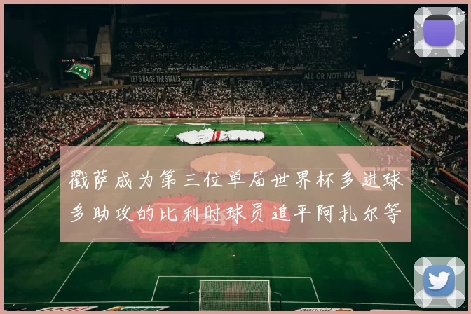 戳萨成为第三位单届世界杯多进球多助攻的比利时球员追平阿扎尔等传奇