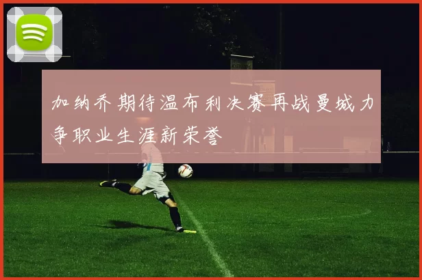 加纳乔期待温布利决赛再战曼城力争职业生涯新荣誉