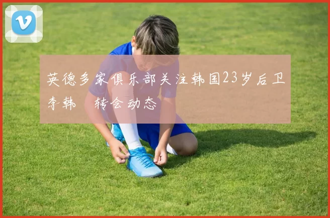 英德多家俱乐部关注韩国23岁后卫李韩汎转会动态