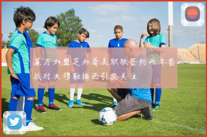 莱万加盟芝加哥美职联签约两年首战对决穆勒梅西引发关注