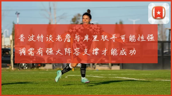 香波特谈老詹与库里联手可能性强调需有强大阵容支撑才能成功