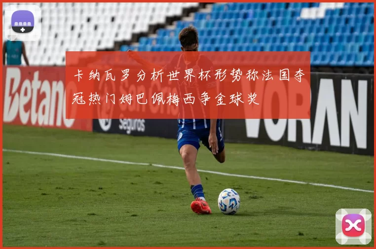 卡纳瓦罗分析世界杯形势称法国夺冠热门姆巴佩梅西争金球奖