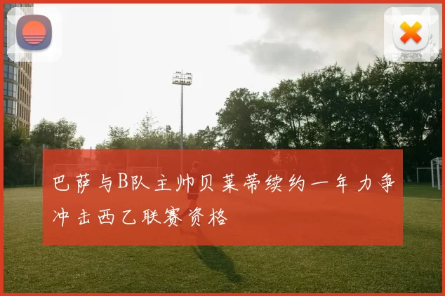 巴萨与B队主帅贝莱蒂续约一年力争冲击西乙联赛资格
