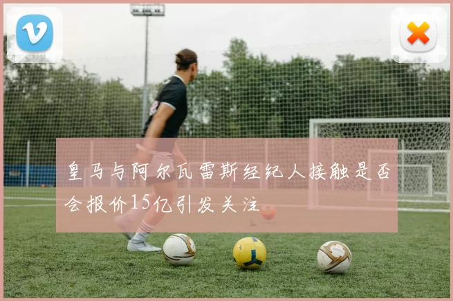 皇马与阿尔瓦雷斯经纪人接触是否会报价15亿引发关注