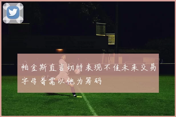 帕金斯直言切特表现不佳未来交易字母哥需以他为筹码