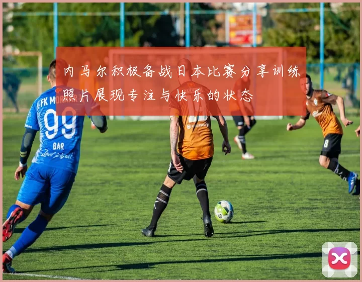 内马尔积极备战日本比赛分享训练照片展现专注与快乐的状态