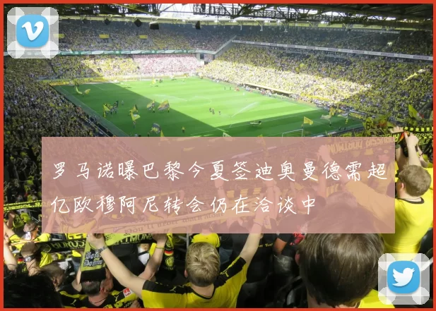 罗马诺曝巴黎今夏签迪奥曼德需超亿欧穆阿尼转会仍在洽谈中