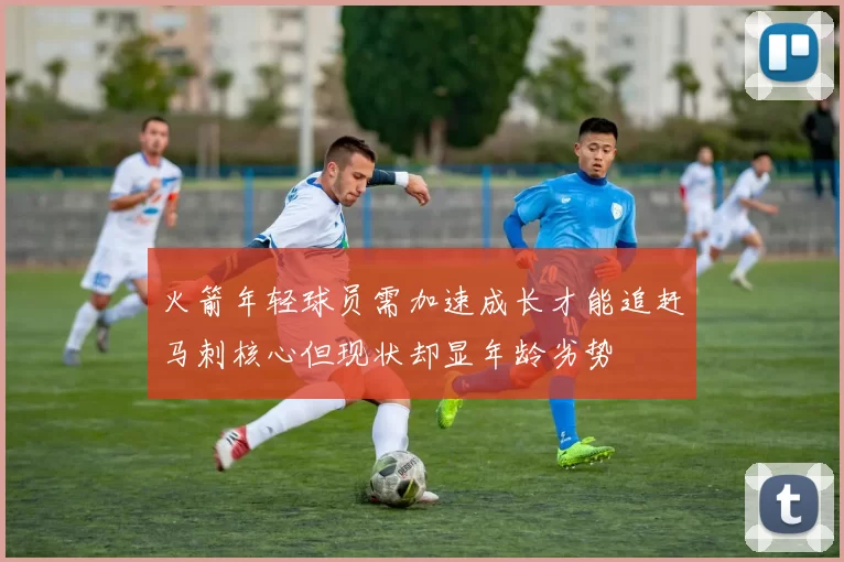 火箭年轻球员需加速成长才能追赶马刺核心但现状却显年龄劣势