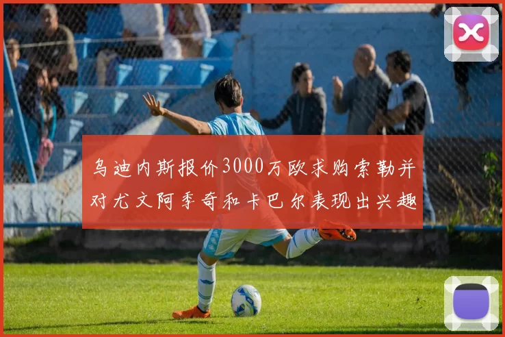 乌迪内斯报价3000万欧求购索勒并对尤文阿季奇和卡巴尔表现出兴趣
