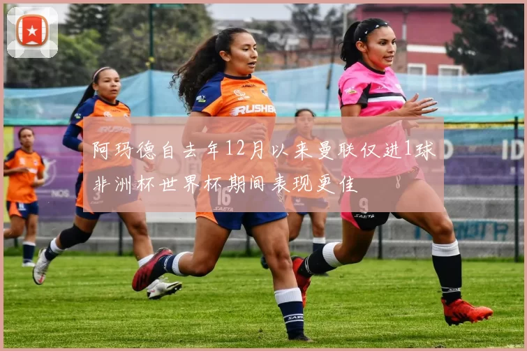 阿玛德自去年12月以来曼联仅进1球非洲杯世界杯期间表现更佳