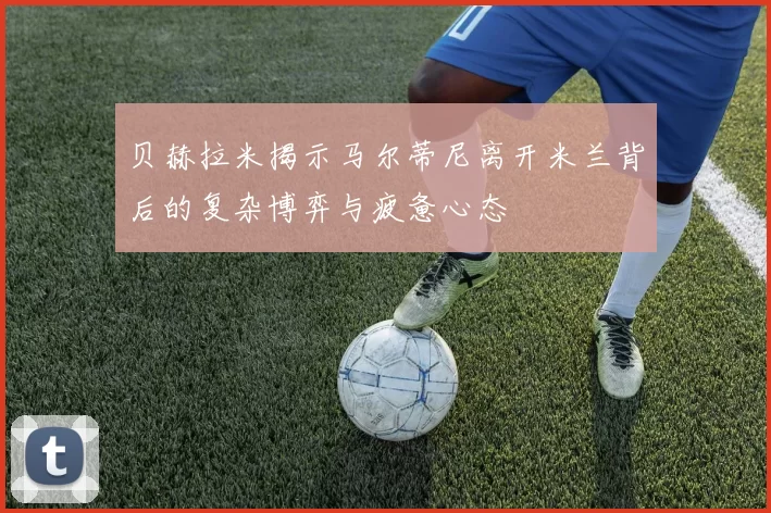 贝赫拉米揭示马尔蒂尼离开米兰背后的复杂博弈与疲惫心态