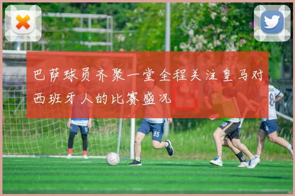 巴萨球员齐聚一堂全程关注皇马对西班牙人的比赛盛况