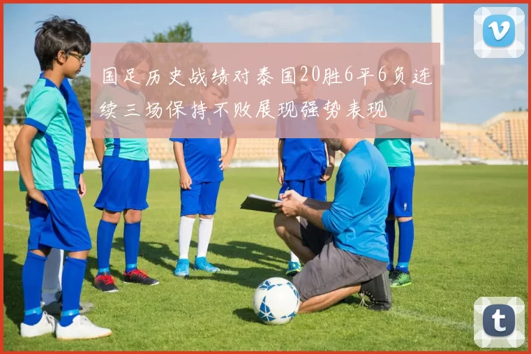 国足历史战绩对泰国20胜6平6负连续三场保持不败展现强势表现