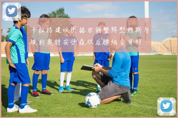 卡拉格建议图赫尔调整阵型赖斯与埃利奥特安德森双后腰组合可行