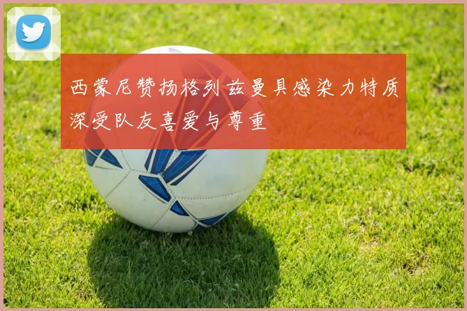 西蒙尼赞扬格列兹曼具感染力特质深受队友喜爱与尊重