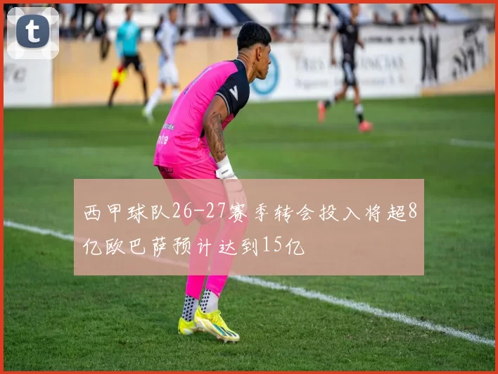 西甲球队26-27赛季转会投入将超8亿欧巴萨预计达到15亿
